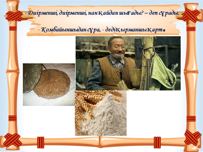 - Диірменші, диірменші, нан қайдан шығады? – деп сұрады. - Комбайыншыдан сұра, - деді
